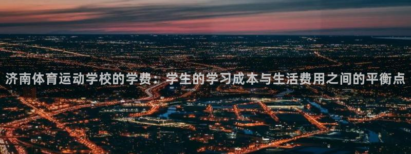 济南体育运动学校的学费：学生的学习成本与生活费用之间的平衡点